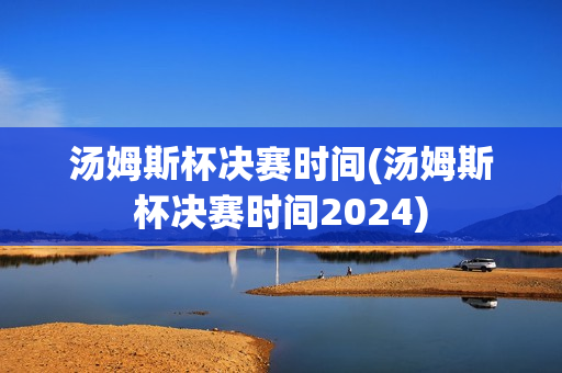 汤姆斯杯决赛时间(汤姆斯杯决赛时间2024)