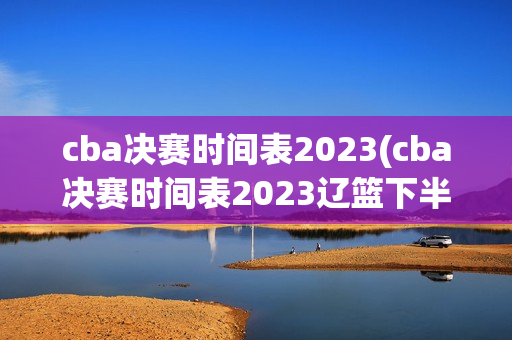 cba决赛时间表2023(cba决赛时间表2023辽篮下半区)