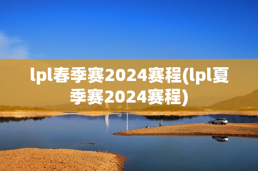 lpl春季赛2024赛程(lpl夏季赛2024赛程)