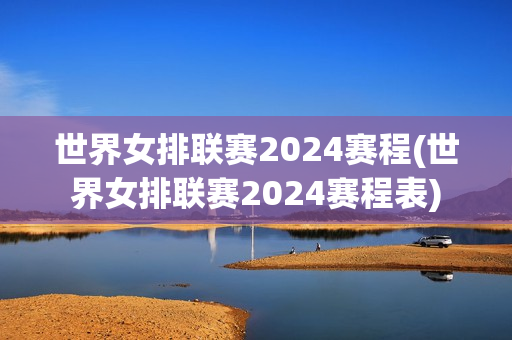 世界女排联赛2024赛程(世界女排联赛2024赛程表)