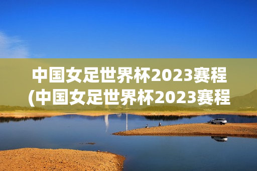 中国女足世界杯2023赛程(中国女足世界杯2023赛程及比赛结果)