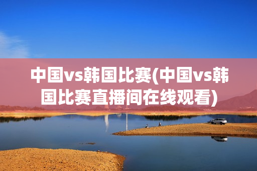 中国vs韩国比赛(中国vs韩国比赛直播间在线观看)