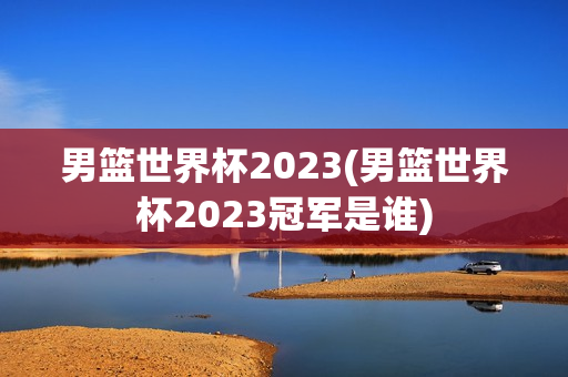 男篮世界杯2023(男篮世界杯2023冠军是谁)