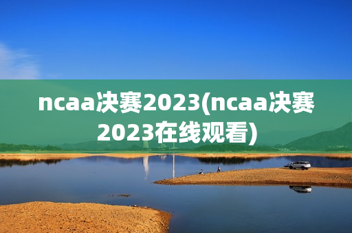 ncaa决赛2023(ncaa决赛2023在线观看)