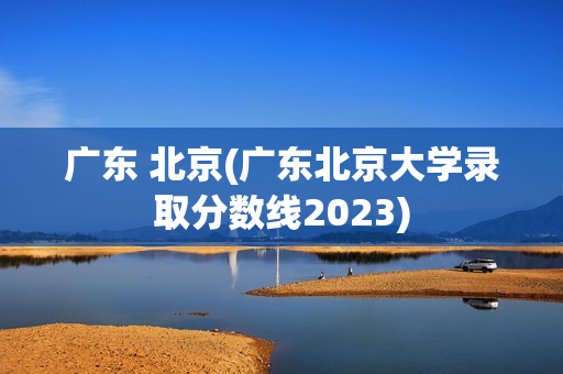 广东 北京(广东北京大学录取分数线2023)