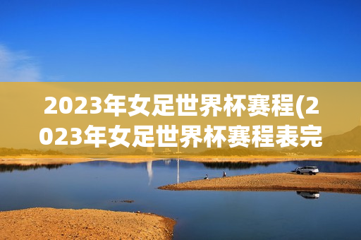 2023年女足世界杯赛程(2023年女足世界杯赛程表完整版)