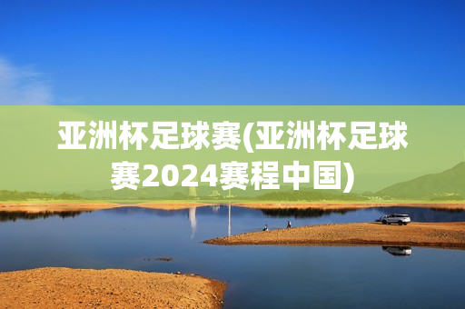 亚洲杯足球赛(亚洲杯足球赛2024赛程中国)