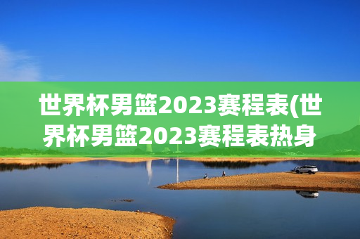 世界杯男篮2023赛程表(世界杯男篮2023赛程表热身赛)