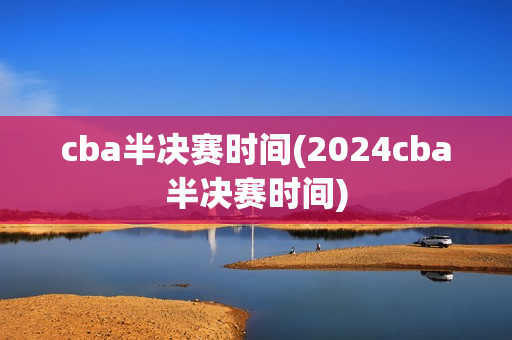 cba半决赛时间(2024cba半决赛时间)