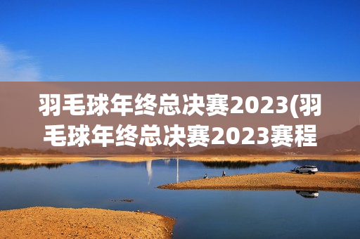 羽毛球年终总决赛2023(羽毛球年终总决赛2023赛程)