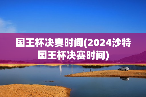 国王杯决赛时间(2024沙特国王杯决赛时间)