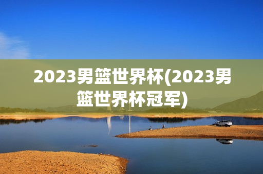 2023男篮世界杯(2023男篮世界杯冠军)