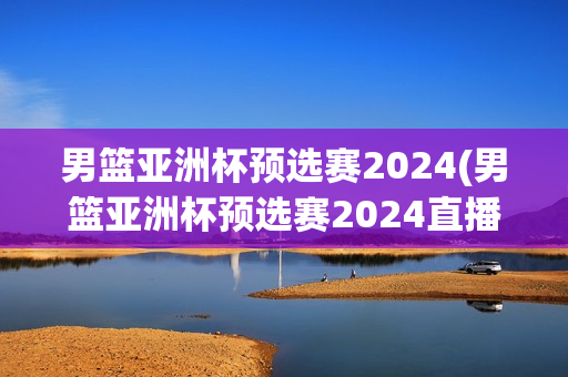 男篮亚洲杯预选赛2024(男篮亚洲杯预选赛2024直播)