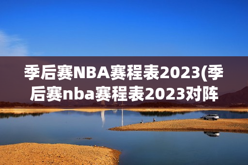 季后赛NBA赛程表2023(季后赛nba赛程表2023对阵图)