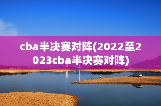 cba半决赛对阵(2022至2023cba半决赛对阵)