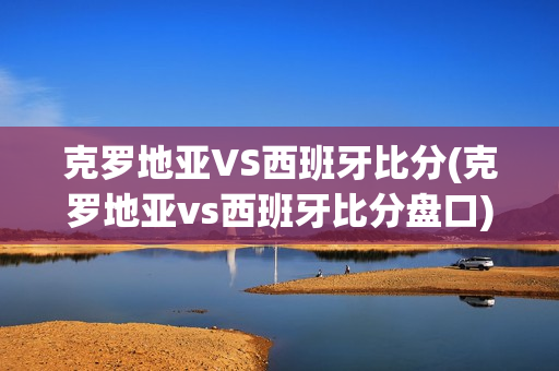 克罗地亚VS西班牙比分(克罗地亚vs西班牙比分盘口)