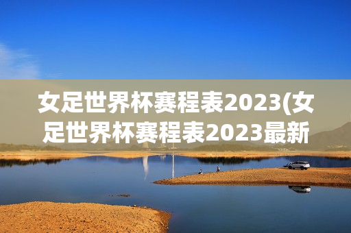 女足世界杯赛程表2023(女足世界杯赛程表2023最新)