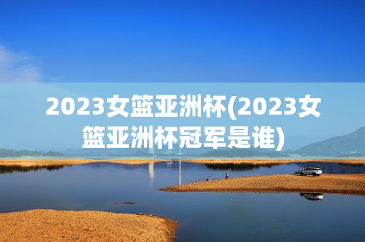 2023女篮亚洲杯(2023女篮亚洲杯冠军是谁)