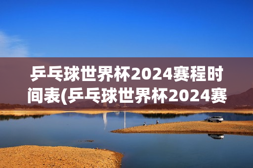 乒乓球世界杯2024赛程时间表(乒乓球世界杯2024赛程时间表4月16日)