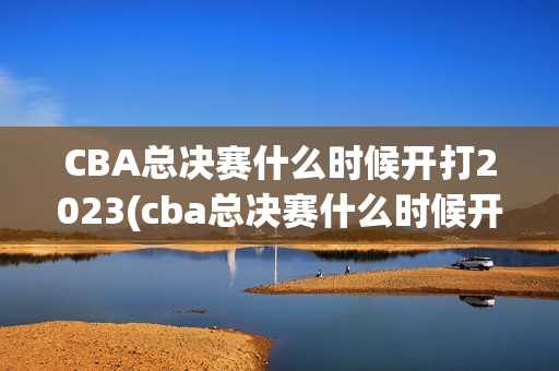 CBA总决赛什么时候开打2023(cba总决赛什么时候开打2023/2024几号开始)