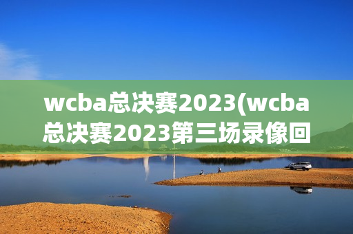 wcba总决赛2023(wcba总决赛2023第三场录像回放)