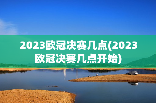 2023欧冠决赛几点(2023欧冠决赛几点开始)