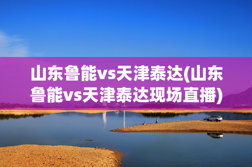 山东鲁能vs天津泰达(山东鲁能vs天津泰达现场直播)