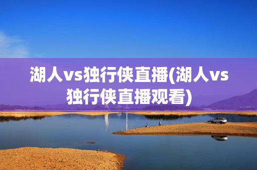 湖人vs独行侠直播(湖人vs独行侠直播观看)