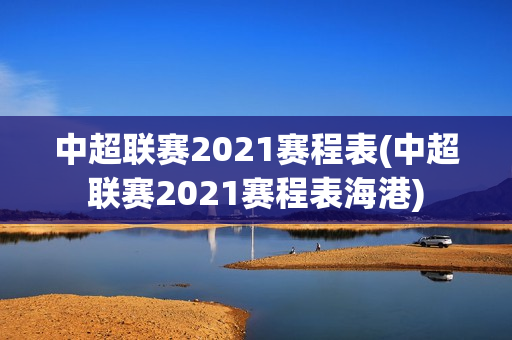 中超联赛2021赛程表(中超联赛2021赛程表海港)