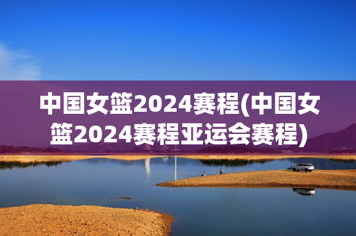 中国女篮2024赛程(中国女篮2024赛程亚运会赛程)