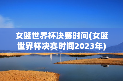 女篮世界杯决赛时间(女篮世界杯决赛时间2023年)