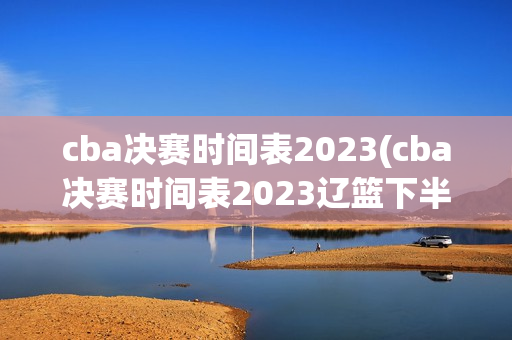 cba决赛时间表2023(cba决赛时间表2023辽篮下半区)