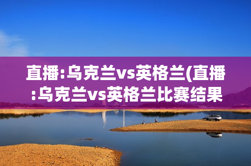 直播:乌克兰vs英格兰(直播:乌克兰vs英格兰比赛结果)