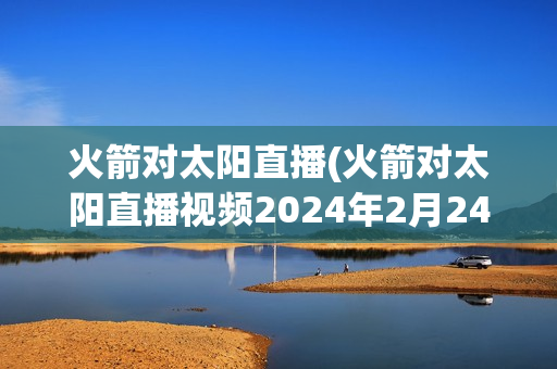 火箭对太阳直播(火箭对太阳直播视频2024年2月24日)