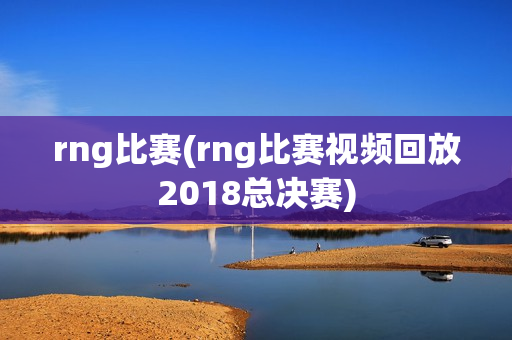 rng比赛(rng比赛视频回放2018总决赛)