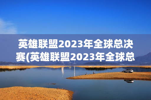 英雄联盟2023年全球总决赛(英雄联盟2023年全球总决赛比分)