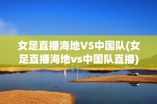 女足直播海地VS中国队(女足直播海地vs中国队直播)