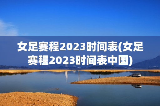 女足赛程2023时间表(女足赛程2023时间表中国)