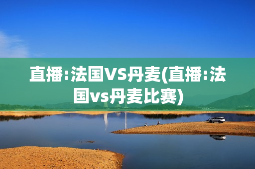 直播:法国VS丹麦(直播:法国vs丹麦比赛)