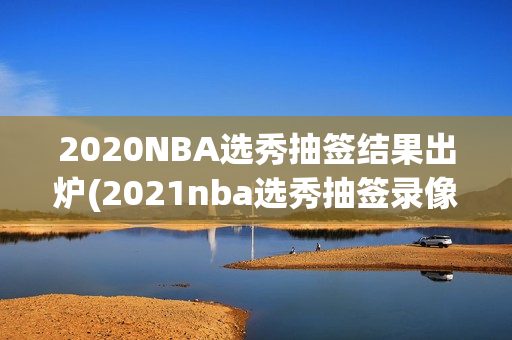 2020NBA选秀抽签结果出炉(2021nba选秀抽签录像)