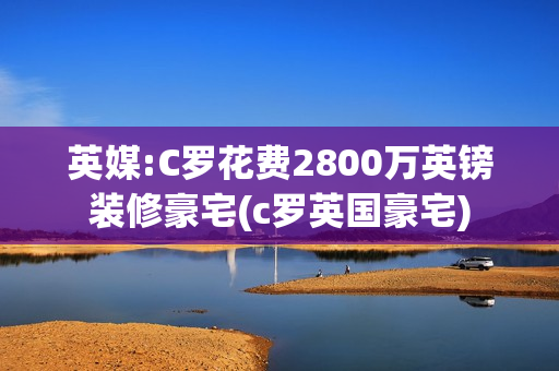 英媒:C罗花费2800万英镑装修豪宅(c罗英国豪宅)