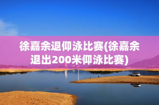 徐嘉余退仰泳比赛(徐嘉余退出200米仰泳比赛)