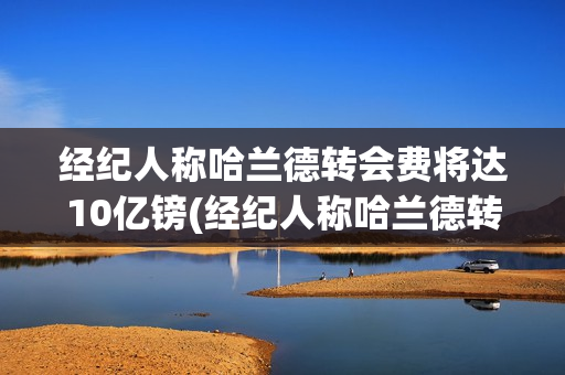 经纪人称哈兰德转会费将达10亿镑(经纪人称哈兰德转会费将达10亿镑是真的吗)