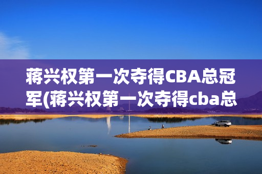 蒋兴权第一次夺得CBA总冠军(蒋兴权第一次夺得cba总冠军是哪一年)