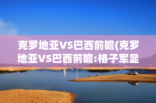 克罗地亚VS巴西前瞻(克罗地亚VS巴西前瞻:格子军显疲态)