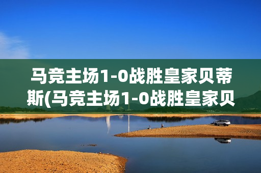 马竞主场1-0战胜皇家贝蒂斯(马竞主场1-0战胜皇家贝蒂斯是哪一场)