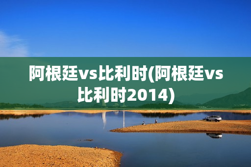 阿根廷vs比利时(阿根廷vs比利时2014)