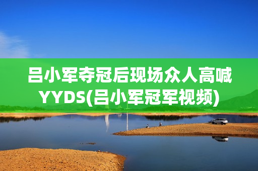 吕小军夺冠后现场众人高喊YYDS(吕小军冠军视频)