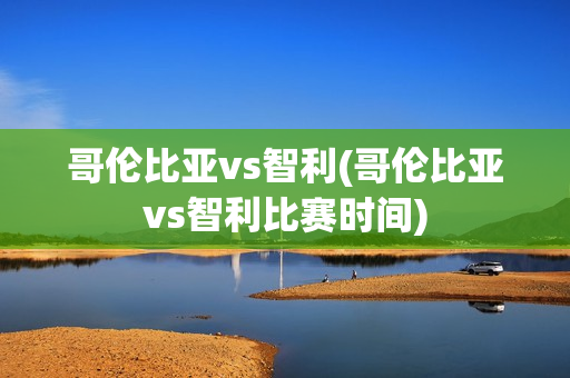 哥伦比亚vs智利(哥伦比亚vs智利比赛时间)