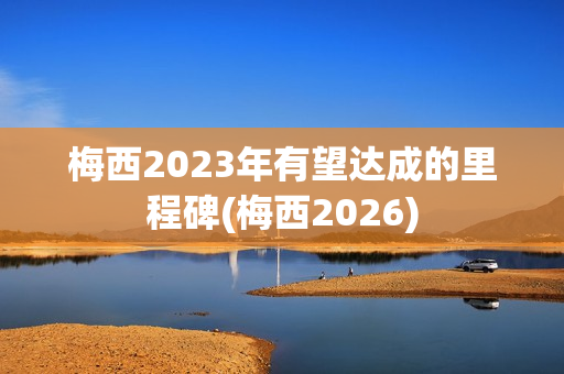 梅西2023年有望达成的里程碑(梅西2026)